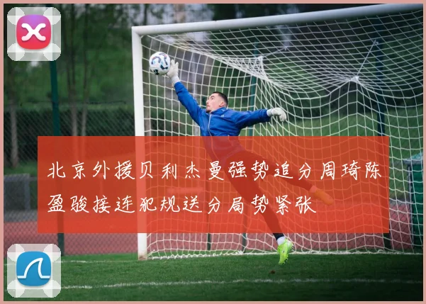 北京外援贝利杰曼强势追分周琦陈盈骏接连犯规送分局势紧张