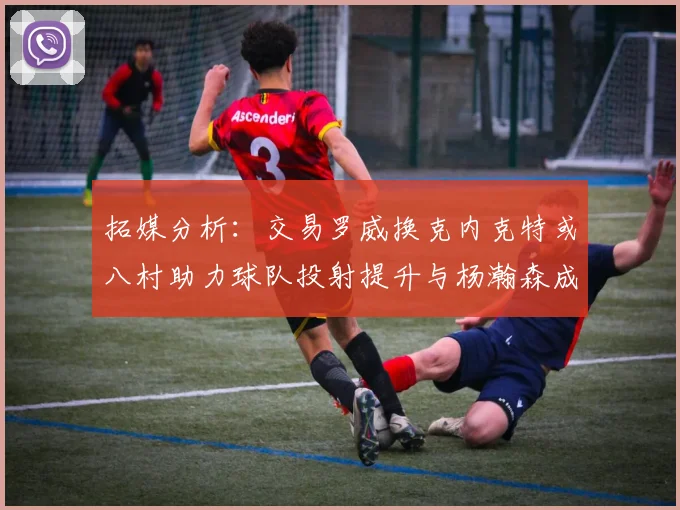 拓媒分析：交易罗威换克内克特或八村助力球队投射提升与杨瀚森成长