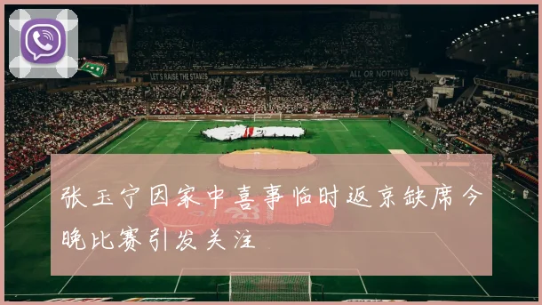 张玉宁因家中喜事临时返京缺席今晚比赛引发关注