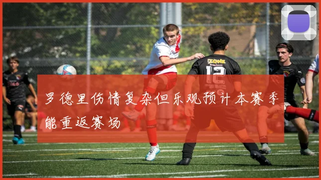 罗德里伤情复杂但乐观预计本赛季能重返赛场