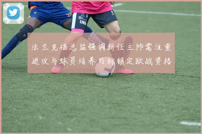 法兰克福总监强调新任主帅需注重进攻与球员培养目标锁定欧战资格
