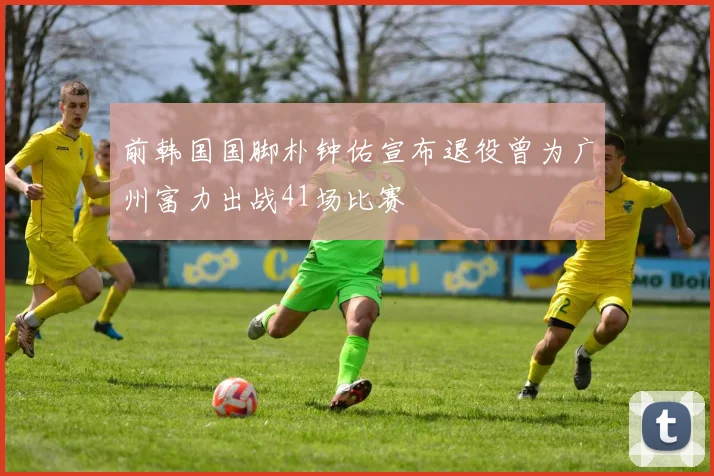 前韩国国脚朴钟佑宣布退役曾为广州富力出战41场比赛