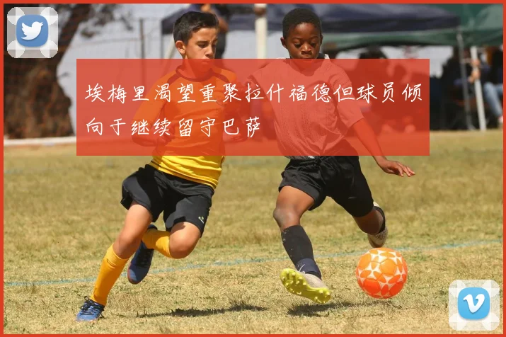 埃梅里渴望重聚拉什福德但球员倾向于继续留守巴萨
