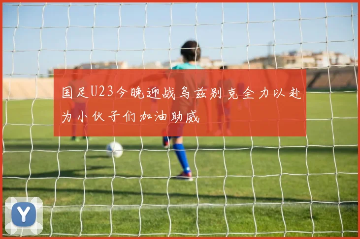 国足U23今晚迎战乌兹别克全力以赴为小伙子们加油助威