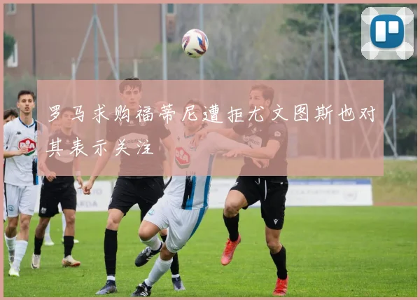 罗马求购福蒂尼遭拒尤文图斯也对其表示关注
