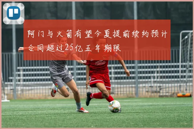 阿门与火箭有望今夏提前续约预计合同超过25亿五年期限