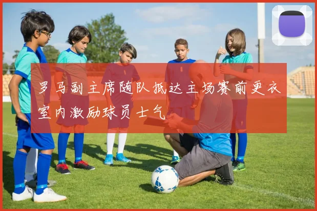 罗马副主席随队抵达主场赛前更衣室内激励球员士气