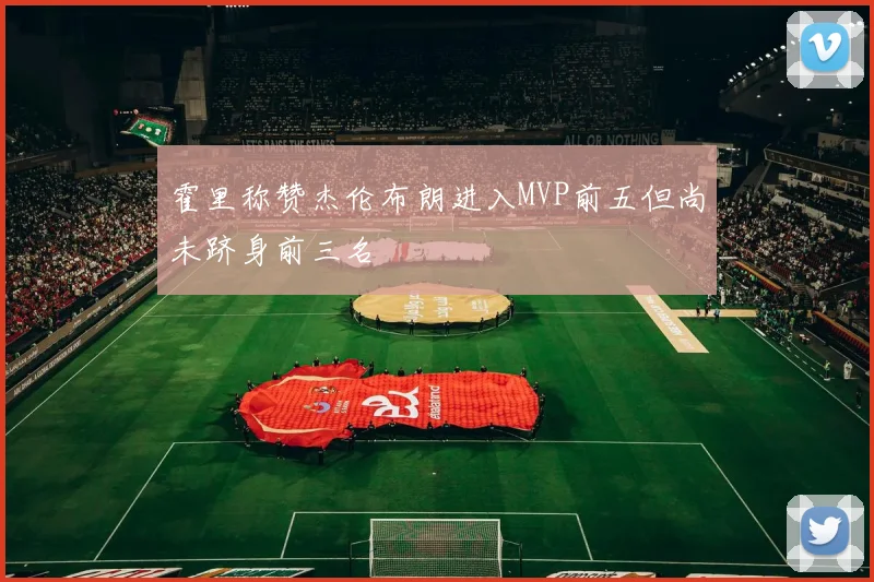 霍里称赞杰伦布朗进入MVP前五但尚未跻身前三名
